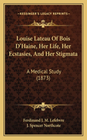 Louise Lateau Of Bois D'Haine, Her Life, Her Ecstasies, And Her Stigmata