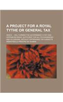 A Project for a Royal Tythe or General Tax; Which ... Will Furnish the Government a Fixt and Certain Revenue, Sufficient for All Its Exigencies and: (English)