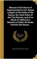 Manual of the House of Representatives U.S.; Being a Digest of the Rules of the House, the Joint Rules of the Two Houses, and of so Much of Jefferson's Manual as Under the Rules Governs the House ..