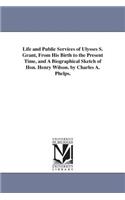 Life and Public Services of Ulysses S. Grant, From His Birth to the Present Time, and A Biographical Sketch of Hon. Henry Wilson. by Charles A. Phelps.