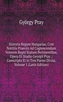 Historia Regum Hungariae, Cvm Notitiis Praeviis Ad Cognoscendum Veterem Regni Statum Pertinentibus, Opera Et Studio Georgii Pray .: Conscripta Et in Tres Partes Divisa, Volume 1 (Latin Edition)