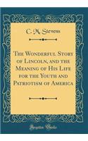 The Wonderful Story of Lincoln, and the Meaning of His Life for the Youth and Patriotism of America (Classic Reprint)