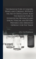 Manufacture of Liquors, Wines, and Cordials, Without the aid of Distillation. Also the Manufacture of Effervescing Beverages and Syrups, Vinegar, and Bitters. Prepared and Arranged Expressly for the Trade