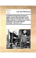 A General Abridgment of Cases in Equity, Argued and Adjudged in the High Court of Chancery, &C. with a Large Collection of Cases Never Before Published. the Fourth Edition Corrected. Volume 2 of 2