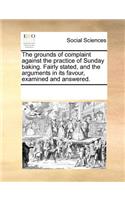 The grounds of complaint against the practice of Sunday baking. Fairly stated, and the arguments in its favour, examined and answered.: (English)