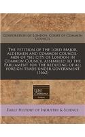 The Petition of the Lord Major, Aldermen and Common Council-Men of the City of London in Common Council Assembled to the Parliament for the Reducing of All Foreign Trade Under Government (1662)