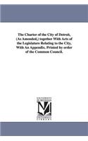Charter of the City of Detroit, (as Amended, ) Together with Acts of the Legislature Relating to the City, with an Appendix. Printed by Order of T