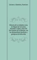 Historia de la verdadera cuna de Miguel de Cervantes Saavedra y Lopez, autor del Don Quijote de la Mancha, con las metamorfosis bucolicas y georgicas de dicha obra