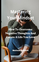 Mastering Your Mindset: How To Overcome Negative Thoughts And Create A Life You Love