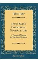 Fritz Bahr's Commercial Floriculture: A Practical Manual for the Retail Grower (Classic Reprint)