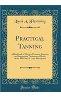 Practical Tanning: A Handbook of Modern Processes, Receipts, and Suggestions Treatment of Hides, Skins, and Pelts, of Every Description (Classic Reprint): A Handbook of Modern Processes, Receipts, and Suggestions Treatment of Hides, Skins, and Pelts, of Every Description (Classic Reprint)