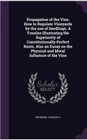 Propagation of the Vine. How to Regulate Vineyards by the Use of Seedlings. a Treatise Illustrating the Superiority of Constitutionally Perfect Roots. Also an Essay on the Physical and Moral Influence of the Vine