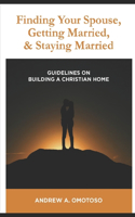 Finding Your Spouse, Getting Married & Staying Married: Guidelines in Building A Christian Home