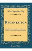 Recantation: Or the Confessions of a Convert to Romanism: A Tale of Domestic and Religious Life in Italy (Classic Reprint)