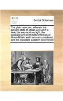 The Plain Reasoner. Wherein the Present State of Affairs Are Set in a New, But Very Obvious Light; The Separate and Connected Interests of Great-Britain and Hanover Considered; And the Important Question Determined