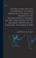 Relations Of Civil Engineering To Other Branches Of Science. An Address To The International Congress Of Arts And Science At The Universal Exposition, St. Louis, Mo., September 21, 1904