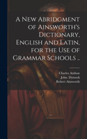 New Abridgment of Ainsworth's Dictionary, English and Latin, for the Use of Grammar Schools ..