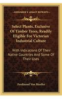 Select Plants, Exclusive Of Timber Trees, Readily Eligible For Victorian Industrial Culture: With Indications Of Their Native Countries And Some Of Their Uses(English)
