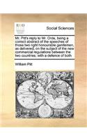 Mr. Pitt's reply to Mr. Orde, being a correct abstract of the speeches of those two right honourable gentlemen, as delivered, on the subject of the new commercial regulations between the two countries; with a defence of both: (English)