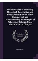 The Industries of Wheeling. Historical, Descriptive and Biographical Review of the Commercial and Manufacturing Advantages of Wheeling, Bellaire, Ohio, Martin's Ferry, Ohio, &c