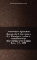Correspondance diplomatique echangee entre le gouvernement de la Republique et celui de Sa Majeste britannique relativement au territoire appele Belice. 1872. 1878