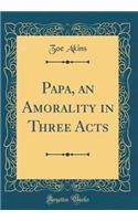 Papa, an Amorality in Three Acts (Classic Reprint)