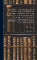 Bibliotheca Staffordiensis; or, A Bibliographical Account of Books and Other Printed Matter Relating to-- Printed or Published in-- or Written by a Native, Resident, or Person Deriving a Title From-- any Portion of the County of Stafford: Giving a Full Co