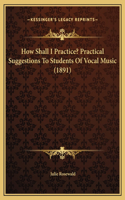 How Shall I Practice? Practical Suggestions To Students Of Vocal Music (1891)