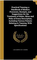 Practical Tanning; a Handbook of Modern Processes, Receipts, and Suggestions for the Treatment of Hides, Skins and Pelts of Every Description, Including Various Patents Relating to Tanning, With Specifications
