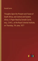Thoughts Upon the Present and Future of South Africa, and Central and Eastern Africa. A Paper Read by Donald Currie, esq., C.M.G., at the Royal Colonial Institute, on Thursday, 7th June, 1877