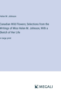 Canadian Wild Flowers; Selections from the Writings of Miss Helen M. Johnson, With a Sketch of Her Life