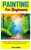 Painting for Beginners: Painting For Beginners: Explore Watercolors, Acrylics, and Oils; Discover Your Own Style; Grow as an Art