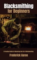 Blacksmithing for Beginners: A Practical Guide to Mastering the Art of Metalworking