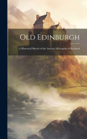 Old Edinburgh: A Historical Sketch of the Ancient Metropolis of Scotland