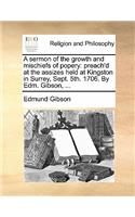 A Sermon of the Growth and Mischiefs of Popery: Preach'd at the Assizes Held at Kingston in Surrey, Sept. 5th. 1706. by Edm. Gibson, ...