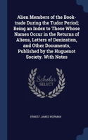 Alien Members of the Book-trade During the Tudor Period; Being an Index to Those Whose Names Occur in the Returns of Aliens, Letters of Denization, and Other Documents, Published by the Huguenot Society. With Notes