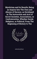 Mysticism and its Results; Being an Inquiry Into The Uses and Abuses of Secrecy, as Developed in The Instruction and Acts of Secret Societies, Associations, or Confraternities, Whether Social, Religious, or Political, From The Beginning of History