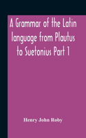 Grammar Of The Latin Language From Plautus To Suetonius Part 1 Containing