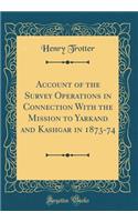 Account of the Survey Operations in Connection with the Mission to Yarkand and Kashgar in 1873-74 (Classic Reprint)