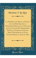 La Imprenta En Sevilla, Ensayo de Una Historia de la Tipografï¿½a Sevillana Y Noticias de Algunos de Sus Impresores Desde La Introducciï¿½n del Arte Tipogrï¿½fico En Esta Ciudad Hasta El Aï¿½o de 1800 (Classic Reprint)