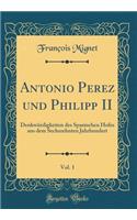 Antonio Perez Und Philipp II, Vol. 1: DenkwÃ¼rdigkeiten Des Spanischen Hofes Aus Dem Sechszehnten Jahrhundert (Classic Reprint)