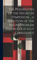 The Possibilities of the Negro in Symposium ... a Solution of the Negro Problem Psychologically Considered