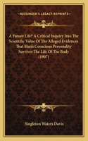 Future Life? A Critical Inquiry Into The Scientific Value Of The Alleged Evidences That Man's Conscious Personality Survives The Life Of The Body (1907)
