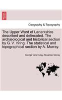 Upper Ward of Lanarkshire Described and Delincated. the Archaeological and Historical Section by G. V. Irving. the Statistical and Topographical Section by A. Murray.