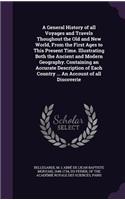 A General History of all Voyages and Travels Thoughout the Old and New World, From the First Ages to This Present Time. Illustrating Both the Ancient and Modern Geography. Containing an Accurate Description of Each Country ... An Account of all Dis