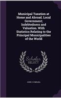 Municipal Taxation at Home and Abroad. Local Government; Indebtedness and Valuation. With Statistics Relating to the Principal Municipalities of the World