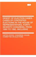 Digest of Election Cases. Cases of Contested Elections in the House of Representatives, Forty-Seventh Congress, from 1880 to 1882, Inclusive