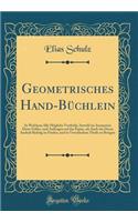 Geometrisches Hand-BÃ¼chlein: In Welchem Alle MÃ¶gliche Vortheile, Sowohl Im Ausmessen Derer Felder, Und Auftragen Auf Das Papier, ALS Auch Wie Deren Innhalt Richtig Zu Finden, Und in Verschiedene Theile Zu Bringen (Classic Reprint)