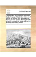 The Report of the Committee Appointed by the Society of the United Irishmen of Dublin, to Enquire Into, and Report the Popery Laws in Force in That Kingdom to Which Is Prefixed, the Declaration of the Roman Catholics of Ireland