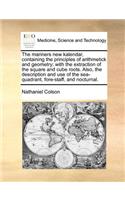 The Mariners New Kalendar, Containing the Principles of Arithmetick and Geometry; With the Extraction of the Square and Cube Roots. Also, the Description and Use of the Sea-Quadrant, Fore-Staff, and Nocturnal.
